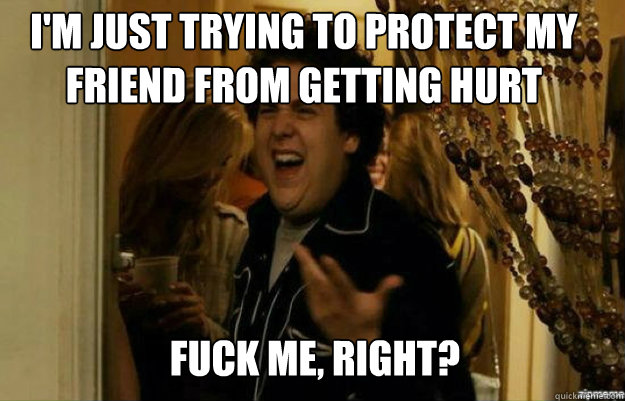 I'm just trying to protect my friend from getting hurt FUCK ME, RIGHT?  fuck me right