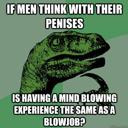 If men think with their penises is having a mind blowing experience the same as a blowjob? - If men think with their penises is having a mind blowing experience the same as a blowjob?  Philosoraptor