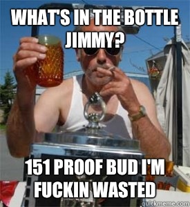 What's in the bottle jimmy? 151 proof bud I'm fuckin wasted  Jim Lahey