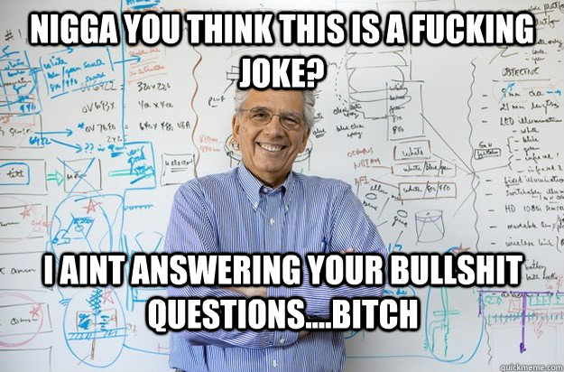 nigga you think this is a fucking joke? I aint answering your bullshit questions....bitch  Engineering Professor