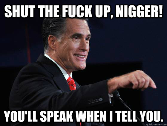 Shut the fuck up, nigger! You'll speak when I tell you. - Shut the fuck up, nigger! You'll speak when I tell you.  Mitt Racist