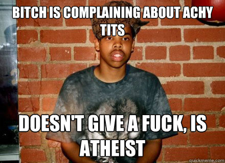 bitch is complaining about achy tits doesn't give a fuck, is atheist  