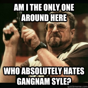 Am i the only one around here who absolutely hates gangnam syle?  Am I The Only One Round Here