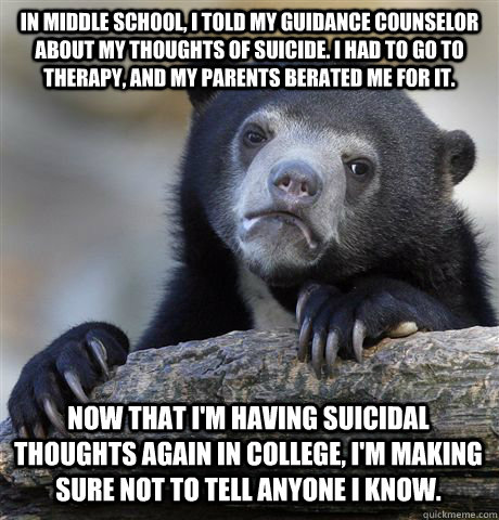 In middle school, I told my guidance counselor about my thoughts of suicide. I had to go to therapy, and my parents berated me for it. Now that I'm having suicidal thoughts again in college, I'm making sure not to tell anyone I know.  Confession Bear