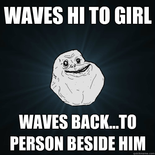 waves hi to girl waves back...to person beside him  Forever Alone