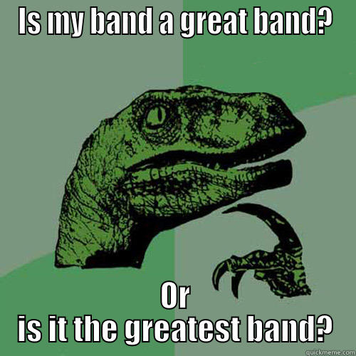 IS MY BAND A GREAT BAND? OR IS IT THE GREATEST BAND? Philosoraptor