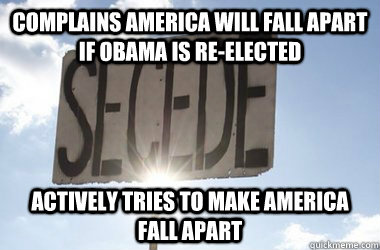 complains america will fall apart if obama is re-elected Actively tries to make america fall apart - complains america will fall apart if obama is re-elected Actively tries to make america fall apart  Scumbag Secessionists