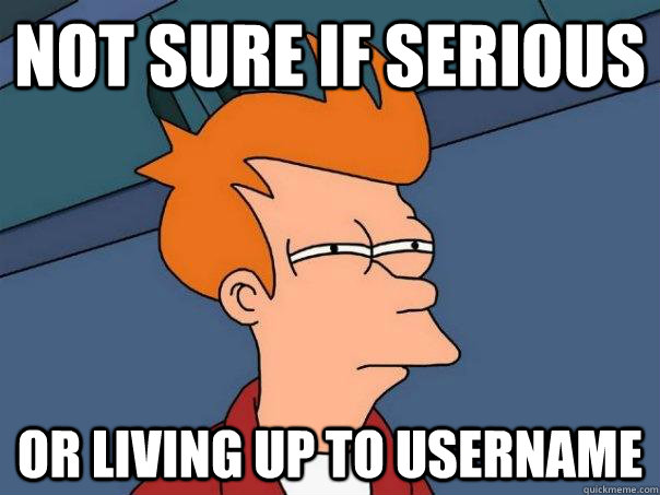 Not sure if serious Or living up to username  Futurama Fry