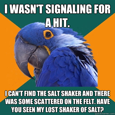 I wasn't signaling for a hit. I can't find the salt shaker and there was some scattered on the felt. Have you seen my lost shaker of salt? - I wasn't signaling for a hit. I can't find the salt shaker and there was some scattered on the felt. Have you seen my lost shaker of salt?  Paranoid Parrot