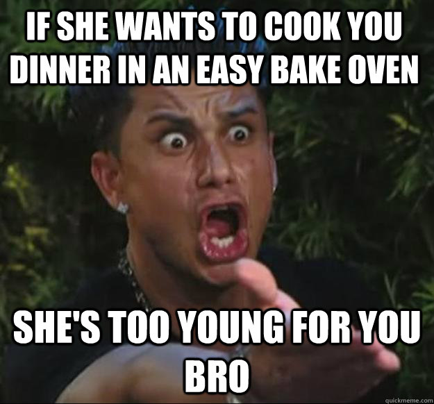 IF SHE WANTS TO COOK YOU DINNER IN AN EASY BAKE OVEN SHE'S TOO YOUNG FOR YOU BRO - IF SHE WANTS TO COOK YOU DINNER IN AN EASY BAKE OVEN SHE'S TOO YOUNG FOR YOU BRO  Pauly D