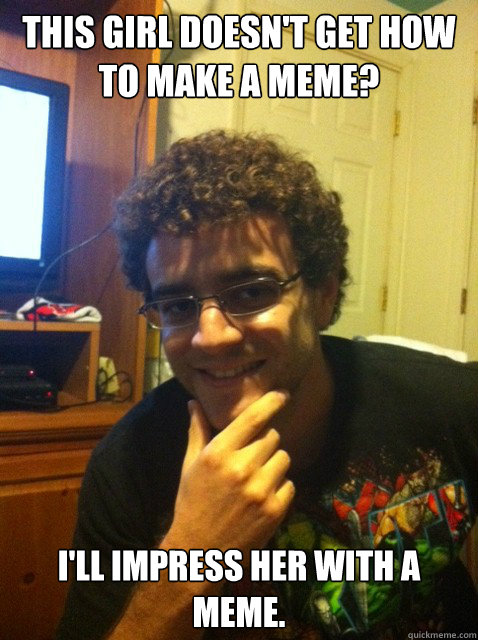 This girl doesn't get how to make a meme? I'll impress her with a meme.  Over confident nerd