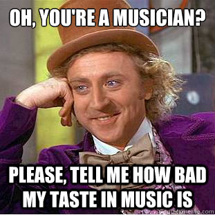 Oh, you're a musician?
 Please, tell me how bad my taste in music is  Condescending Wonka