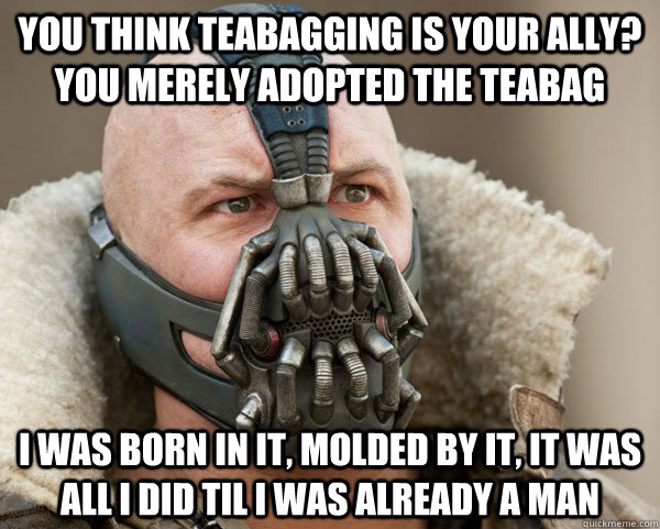 You think teabagging is your ally? you merely adopted the Teabag I was born in it, molded by it, it was all i did til i was already a man  Bane Connery