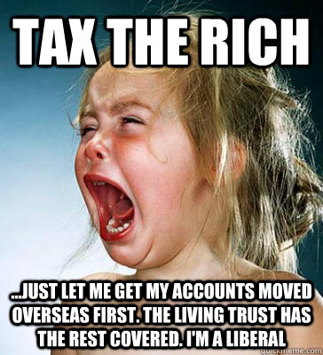 tax the rich ...just let me get my accounts moved overseas first. the living trust has the rest covered. i'm a liberal - tax the rich ...just let me get my accounts moved overseas first. the living trust has the rest covered. i'm a liberal  IM A LIBERAL