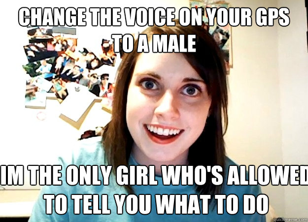 Change the Voice on your GPS to a male Im the only girl who's allowed 
to tell you what to do - Change the Voice on your GPS to a male Im the only girl who's allowed 
to tell you what to do  Overly Attached Girlfriend