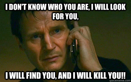 I don't know who you are, I will look for you,  I will find you, and I will kill you!!  