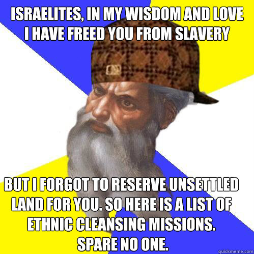 Israelites, in my wisdom and love 
I have freed you from slavery but I forgot to reserve unsettled 
land for you. So here is a list of 
ethnic cleansing missions.
 Spare no one.  - Israelites, in my wisdom and love 
I have freed you from slavery but I forgot to reserve unsettled 
land for you. So here is a list of 
ethnic cleansing missions.
 Spare no one.   Scumbag God is an SBF