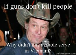 If guns don't kill people Why didn't this asshole serve in Vietnam?  Ted Nugent