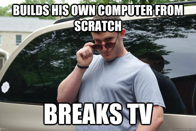Builds his own computer from scratch Breaks TV  