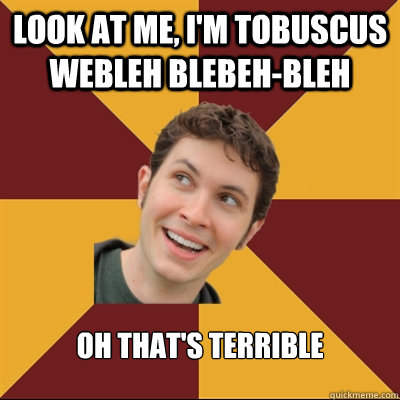 look at me, I'm Tobuscus webleh blebeh-bleh Oh that's terrible  Tobuscus