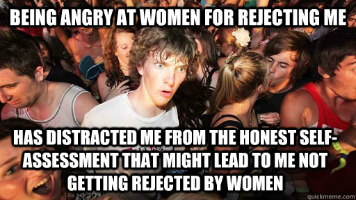 being angry at women for rejecting me has distracted me from the honest self-assessment that might lead to me not getting rejected by women  Sudden Clarity Clarence