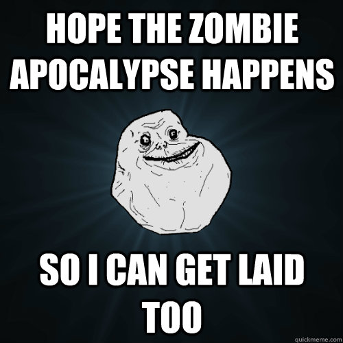 Hope the Zombie Apocalypse Happens So i can get laid too  Forever Alone