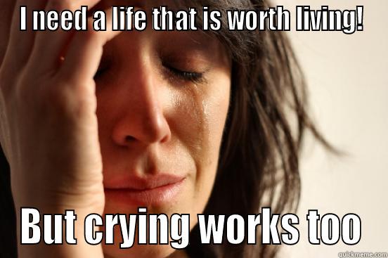 I NEED A LIFE THAT IS WORTH LIVING! BUT CRYING WORKS TOO First World Problems
