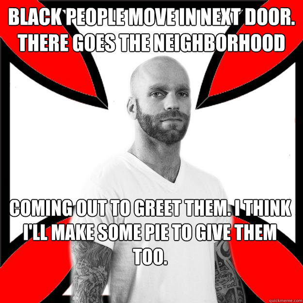 Black people move in next door. there goes the neighborhood coming out to greet them. I think I'll make some pie to give them too.  Skinhead with a Heart of Gold