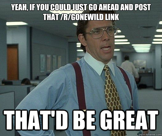 Yeah, if you could just go ahead and post that /r/gonewild link That'd be great  Lumbergh
