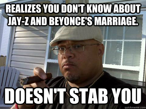 Realizes you don't know about Jay-Z and Beyonce's marriage. Doesn't stab you  Ghetto Good Guy Greg
