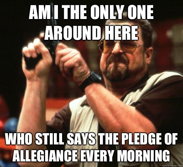 am I the only one around here Who still says the pledge of allegiance every morning  - am I the only one around here Who still says the pledge of allegiance every morning   Angry Walter