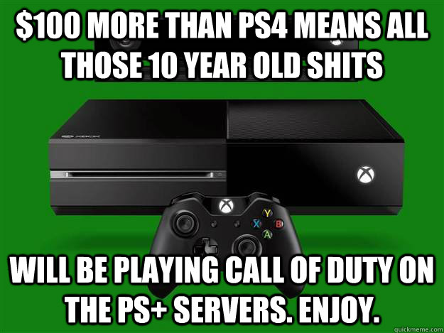 $100 more than PS4 means All those 10 year old shits will be playing call of duty on the PS+ servers. Enjoy. - $100 more than PS4 means All those 10 year old shits will be playing call of duty on the PS+ servers. Enjoy.  Scumbag Xbox One