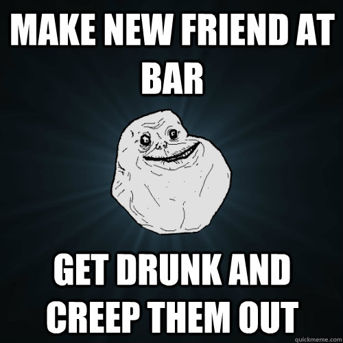 MAKE NEW FRIEND AT BAR GET DRUNK AND CREEP THEM OUT - MAKE NEW FRIEND AT BAR GET DRUNK AND CREEP THEM OUT  Forever Alone