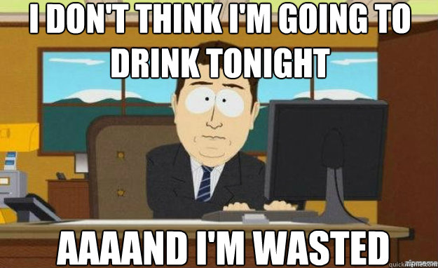 I don't think I'm going to drink tonight AAAAND I'M WASTED  aaaand its gone