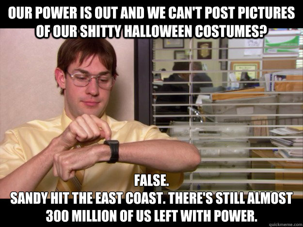 Our power is out and we can't post pictures of our shitty Halloween costumes? False.
Sandy hit the East Coast. There's still almost 300 million of us left with power. - Our power is out and we can't post pictures of our shitty Halloween costumes? False.
Sandy hit the East Coast. There's still almost 300 million of us left with power.  Costume Schrute