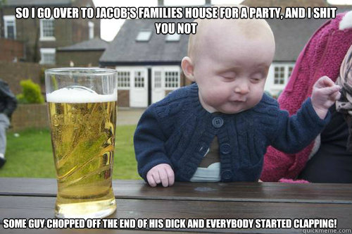 So I go over to Jacob's families house for a party, and I shit you not Some guy chopped off the end of his dick and everybody started clapping!  