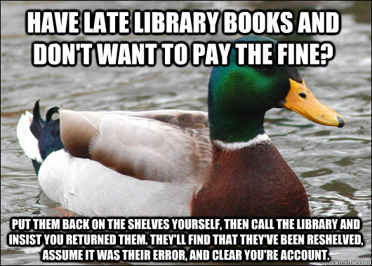 Have late library books and don't want to pay the fine? Put them back on the shelves yourself, then call the library and insist you returned them. They'll find that they've been reshelved, assume it was their error, and clear you're account.   Actual Advice Mallard