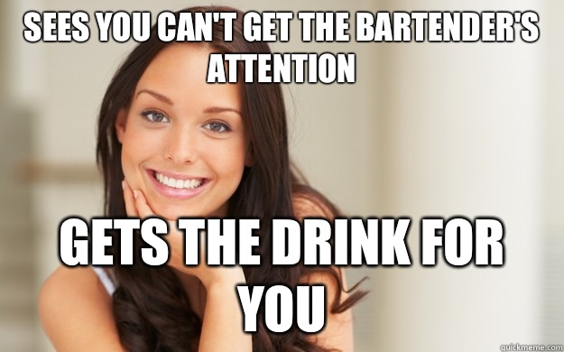 Sees you can't get the bartender's attention Gets the drink for you  Good Girl Gina