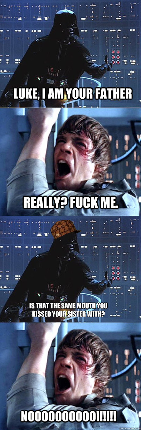 Luke, I am your father Really? Fuck me. Is that the same mouth you
kissed your sister with? NOOOOOOOOOO!!!!!! - Luke, I am your father Really? Fuck me. Is that the same mouth you
kissed your sister with? NOOOOOOOOOO!!!!!!  Scumbag Vader