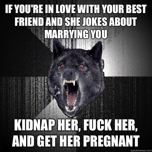 IF YOU'RE IN LOVE WITH YOUR BEST FRIEND AND SHE JOKES ABOUT MARRYING YOU KIDNAP HER, FUCK HER, AND GET HER PREGNANT  Insanity Wolf