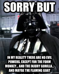 Sorry but in my reaLITY THERE ARE no evil powerS, EXCEPT FOR THE FORM MONKEY... AND THE INJURY GORILLA... AND MAYBE THE FLAMING GOAT - Sorry but in my reaLITY THERE ARE no evil powerS, EXCEPT FOR THE FORM MONKEY... AND THE INJURY GORILLA... AND MAYBE THE FLAMING GOAT  Badass Darth Vader