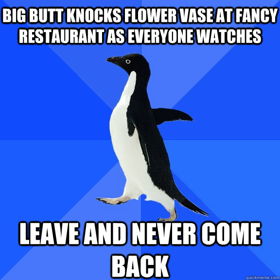 big butt knocks flower vase at fancy restaurant as everyone watches Leave and never come back  Socially Awkward Penguin