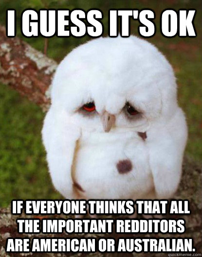 I guess it's ok if everyone thinks that all the important redditors are American or Australian.  Depressed Baby Owl