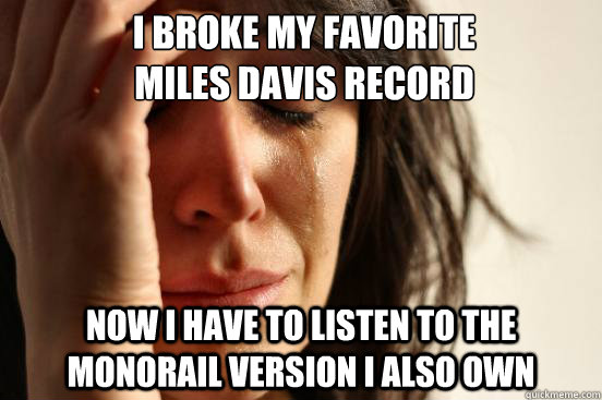 i broke my favorite 
miles davis record now i have to listen to the monorail version i also own  First World Problems