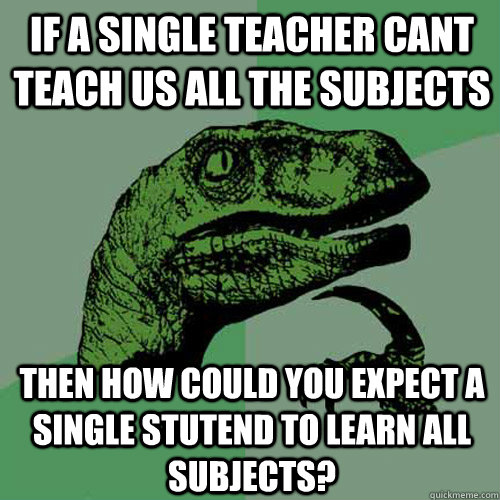 If a single teacher cant teach us all the subjects then how could you expect a single stutend to learn all subjects?  Philosoraptor