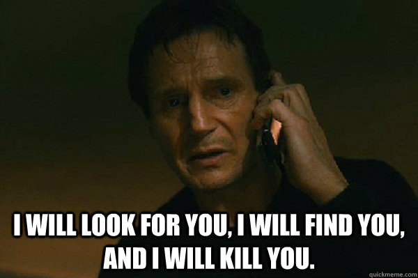 I will look for you, I will find you, and I will kill you.  Liam Neeson Taken