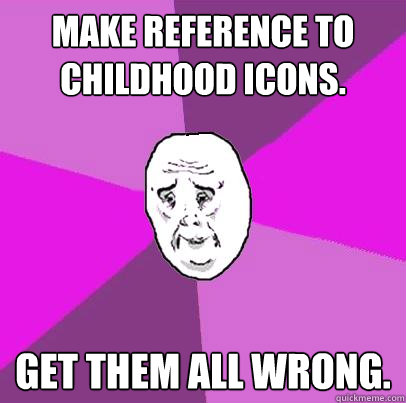 Make reference to childhood icons. GET THEM ALL WRONG.  LIfe is Confusing