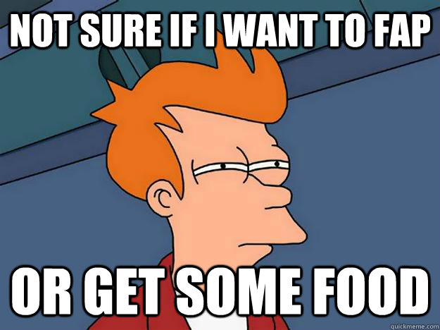 Not sure if I want to fap or get some food  