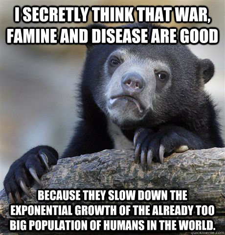 I secretly think that war, famine and disease are good  Because they slow down the exponential growth of the already too big population of humans in the world. - I secretly think that war, famine and disease are good  Because they slow down the exponential growth of the already too big population of humans in the world.  Confession Bear
