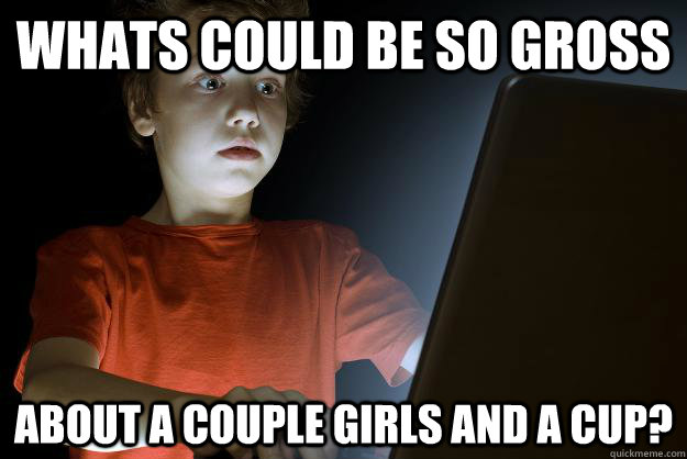 Whats could be so gross about a couple girls and a cup?  scared first day on the internet kid